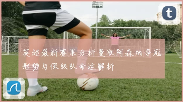 英超最新赛果分析曼联阿森纳争冠形势与保级队命运解析