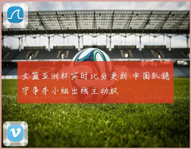 女篮亚洲杯实时比分更新 中国队稳守争夺小组出线主动权