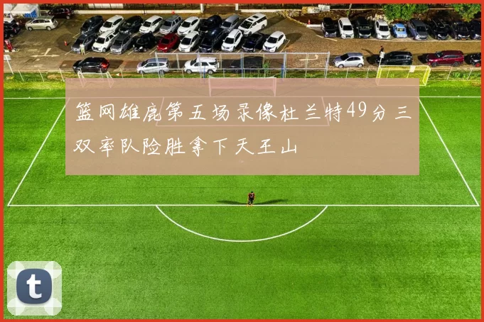 篮网雄鹿第五场录像杜兰特49分三双率队险胜拿下天王山