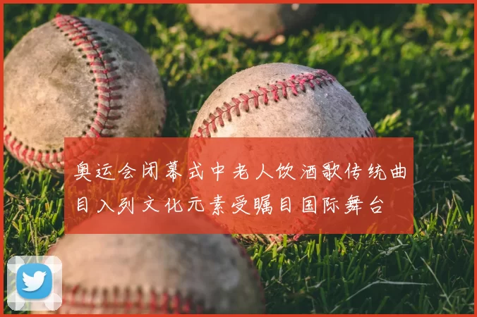 奥运会闭幕式中老人饮酒歌传统曲目入列文化元素受瞩目国际舞台