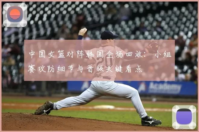 中国女篮对阵韩国全场回放：小组赛攻防细节与晋级关键看点