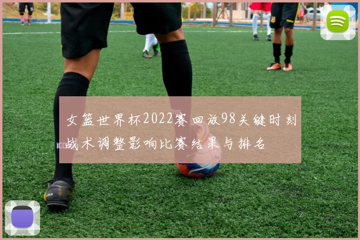 女篮世界杯2022赛回放98关键时刻战术调整影响比赛结果与排名