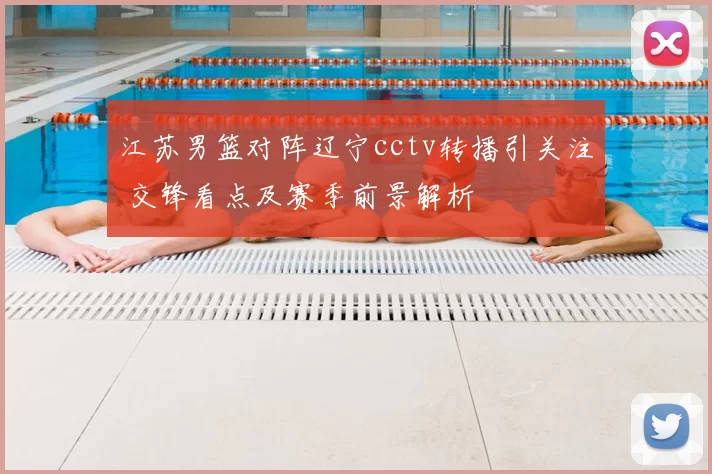 江苏男篮对阵辽宁cctv转播引关注 交锋看点及赛季前景解析