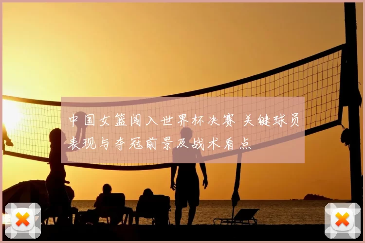 中国女篮闯入世界杯决赛 关键球员表现与夺冠前景及战术看点