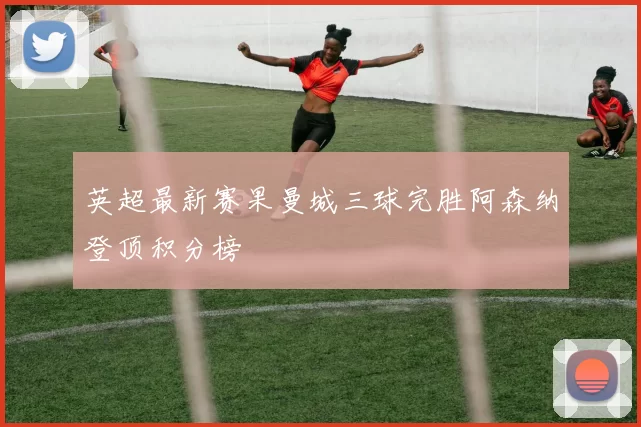 英超最新赛果曼城三球完胜阿森纳登顶积分榜