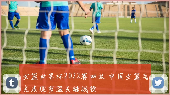 女篮世界杯2022赛回放 中国女篮高光表现重温关键战役
