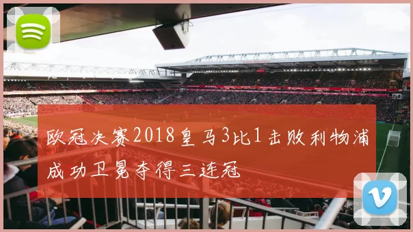欧冠决赛2018皇马3比1击败利物浦成功卫冕夺得三连冠