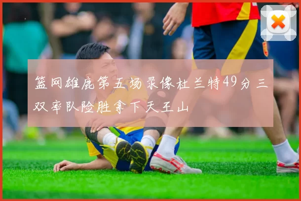 篮网雄鹿第五场录像杜兰特49分三双率队险胜拿下天王山