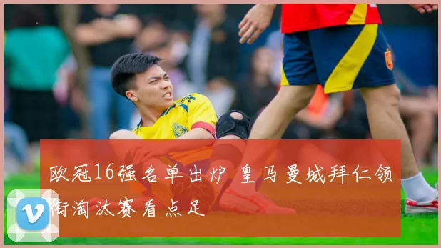 欧冠16强名单出炉 皇马曼城拜仁领衔淘汰赛看点足