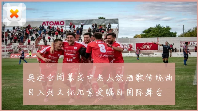 奥运会闭幕式中老人饮酒歌传统曲目入列文化元素受瞩目国际舞台