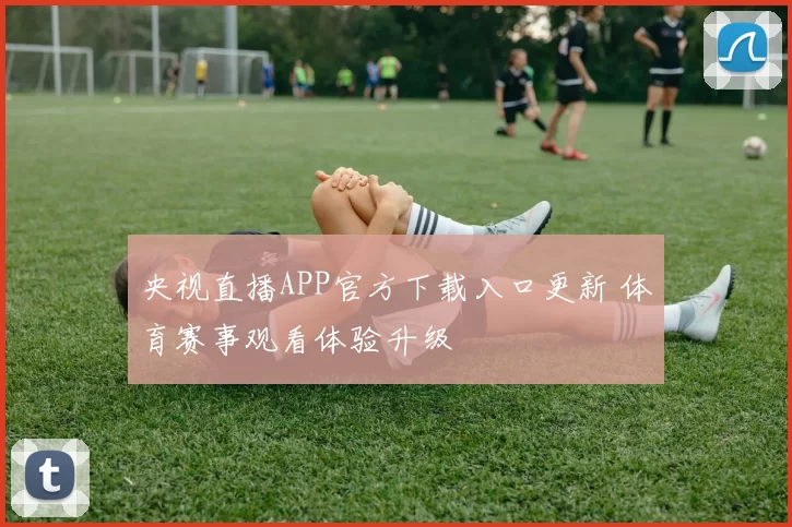 央视直播APP官方下载入口更新 体育赛事观看体验升级