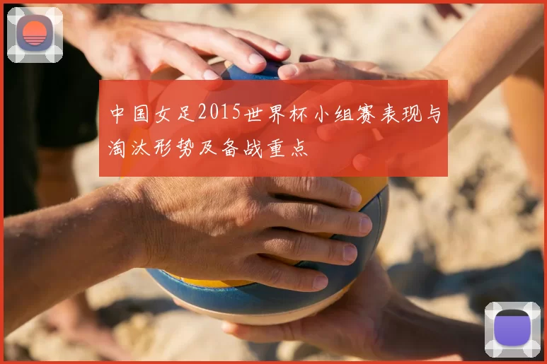 中国女足2015世界杯小组赛表现与淘汰形势及备战重点