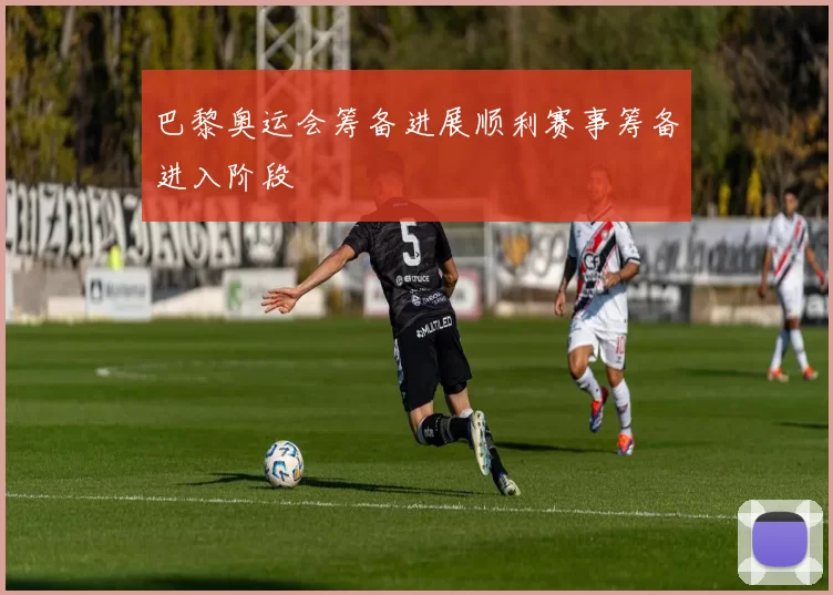 巴黎奥运会筹备进展顺利赛事筹备进入阶段