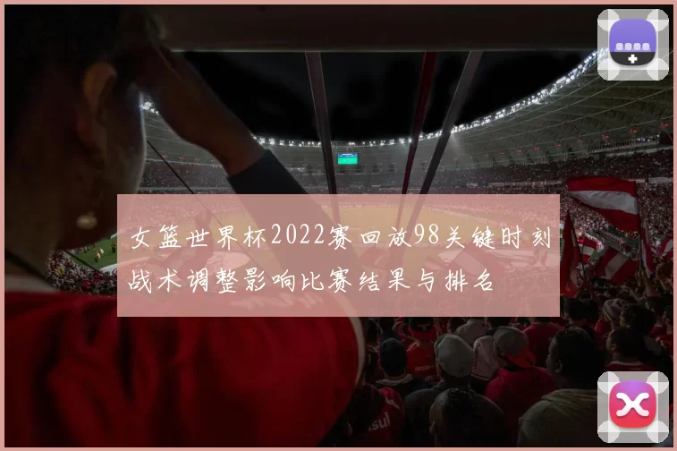 女篮世界杯2022赛回放98关键时刻战术调整影响比赛结果与排名
