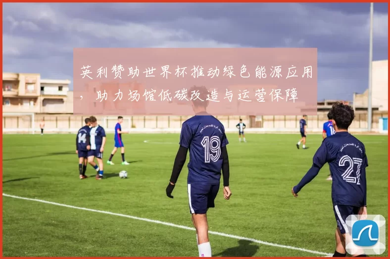 英利赞助世界杯推动绿色能源应用，助力场馆低碳改造与运营保障