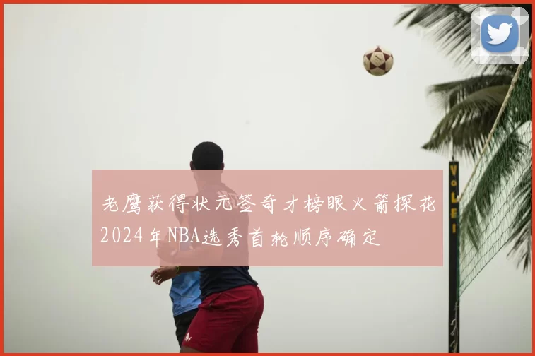 老鹰获得状元签奇才榜眼火箭探花2024年NBA选秀首轮顺序确定