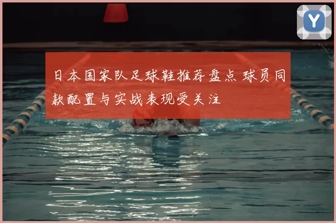 日本国家队足球鞋推荐盘点 球员同款配置与实战表现受关注