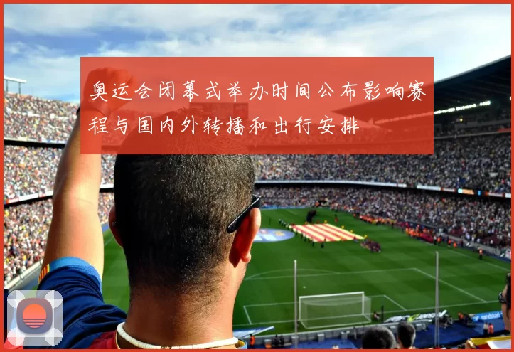 奥运会闭幕式举办时间公布影响赛程与国内外转播和出行安排