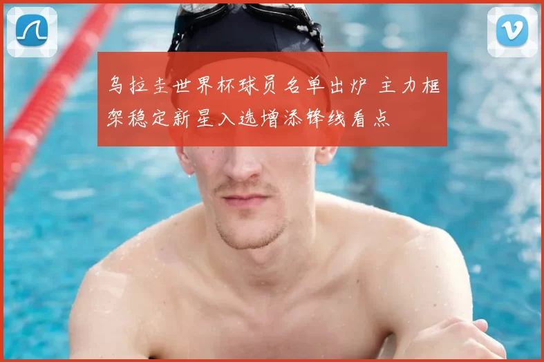 乌拉圭世界杯球员名单出炉 主力框架稳定新星入选增添锋线看点