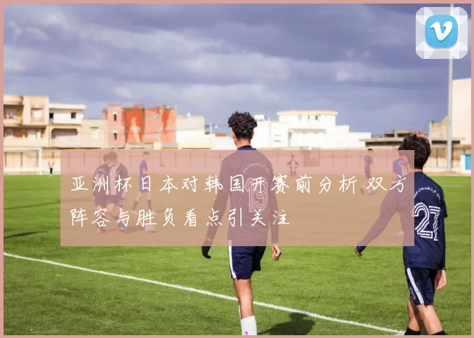 亚洲杯日本对韩国开赛前分析 双方阵容与胜负看点引关注