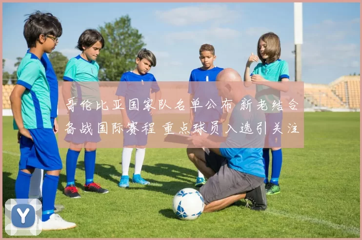 哥伦比亚国家队名单公布 新老结合备战国际赛程 重点球员入选引关注