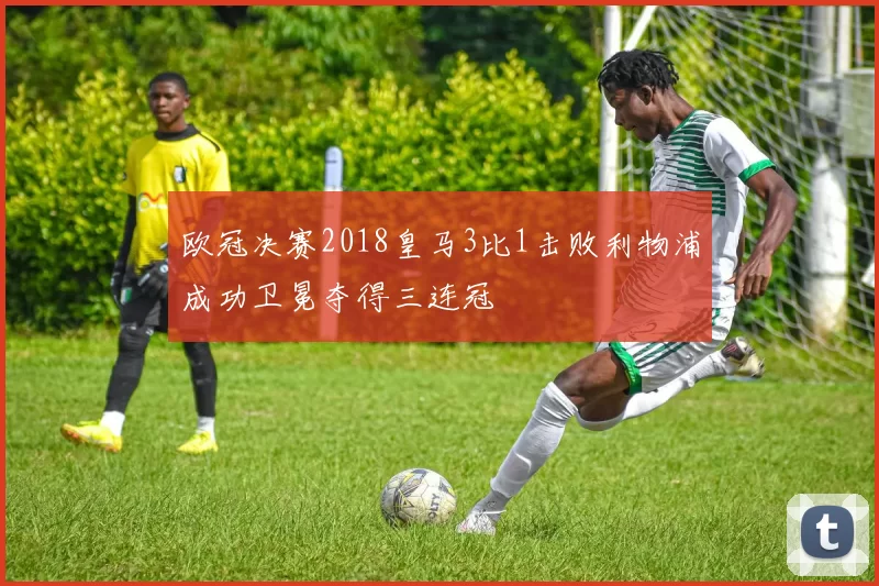 欧冠决赛2018皇马3比1击败利物浦成功卫冕夺得三连冠