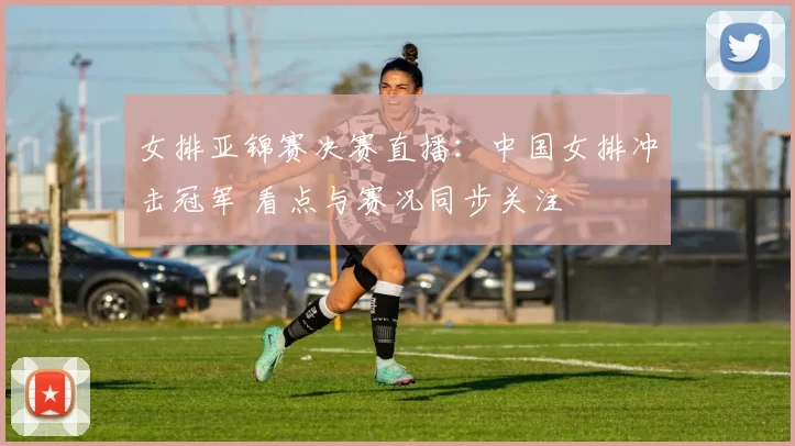 女排亚锦赛决赛直播：中国女排冲击冠军 看点与赛况同步关注