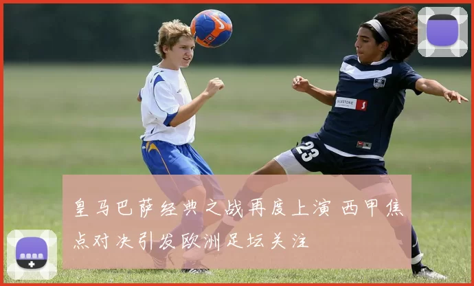 皇马巴萨经典之战再度上演 西甲焦点对决引发欧洲足坛关注