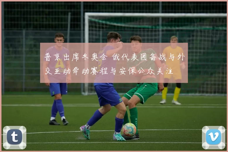 普京出席冬奥会 俄代表团备战与外交互动牵动赛程与安保公众关注