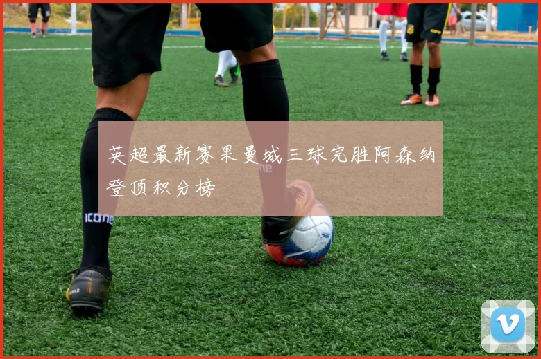 英超最新赛果曼城三球完胜阿森纳登顶积分榜
