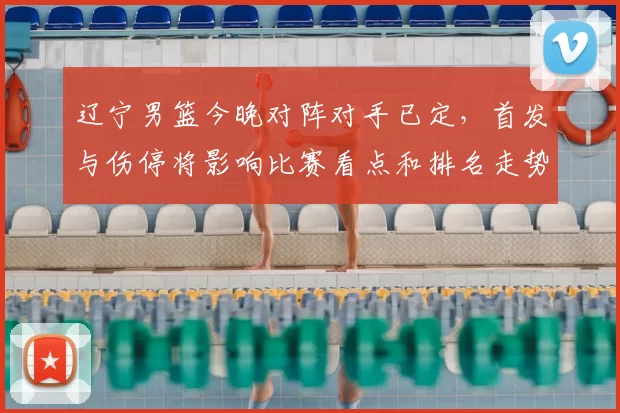 辽宁男篮今晚对阵对手已定，首发与伤停将影响比赛看点和排名走势