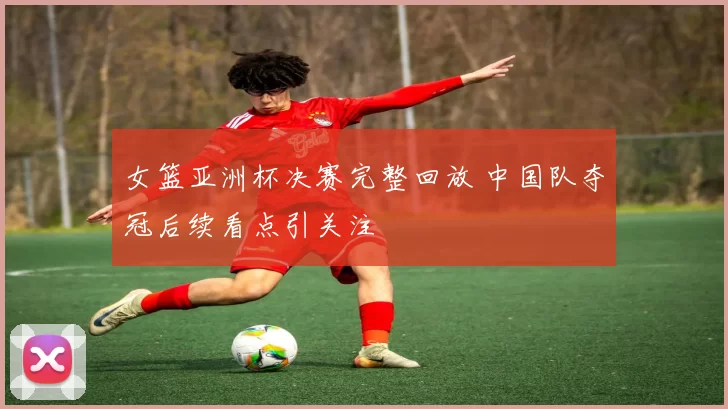 女篮亚洲杯决赛完整回放 中国队夺冠后续看点引关注