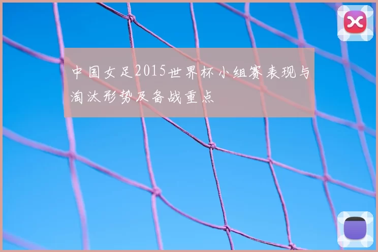 中国女足2015世界杯小组赛表现与淘汰形势及备战重点