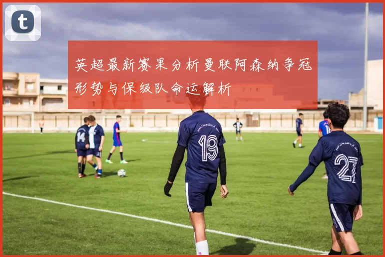 英超最新赛果分析曼联阿森纳争冠形势与保级队命运解析