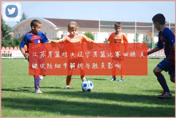 江苏男篮对决辽宁男篮比赛回顾 关键攻防细节解析与胜负影响